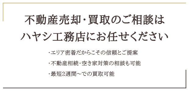 不動産売却・買取のご相談はハヤシ工務店にお任せください ・エリア密着だからこその信頼とご提案 ・不動産相続・空き家対策の相談も可能 ・最短2週間～での買取可能
